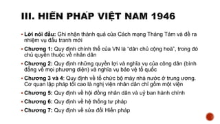  Lời nói đầu: Ghi nhận thành quả của Cách mạng Tháng Tám và đề ra
nhiệm vụ đấu tranh mới
 Chương 1: Quy định chính thể của VN là “dân chủ cộng hoà”, trong đó
chủ quyền thuộc về nhân dân
 Chương 2: Quy định những quyền lợi và nghĩa vụ của công dân (bình
đẳng về mọi phương diện) và nghĩa vụ bảo vệ tổ quốc
 Chương 3 và 4: Quy định về tổ chức bộ máy nhà nước ở trung ương.
Cơ quan lập pháp tối cao là nghị viện nhân dân chỉ gồm một viện
 Chương 5: Quy định về hội đồng nhân dân và uỷ ban hành chính
 Chương 6: Quy định về hệ thống tư pháp
 Chương 7: Quy định về sửa đổi Hiến pháp
 