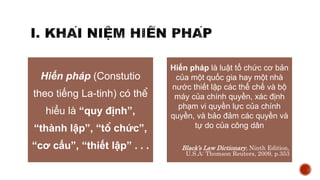 Hiến pháp (Constutio
theo tiếng La-tinh) có thể
hiểu là “quy định”,
“thành lập”, “tổ chức”,
“cơ cấu”, “thiết lập” . . .
Hiến pháp là luật tổ chức cơ bản
của một quốc gia hay một nhà
nước thiết lập các thể chế và bộ
máy của chính quyền, xác định
phạm vi quyền lực của chính
quyền, và bảo đảm các quyền và
tự do của công dân
Black’s Law Dictionary, Ninth Edition,
U.S.A: Thomson Reuters, 2009, p.353
 