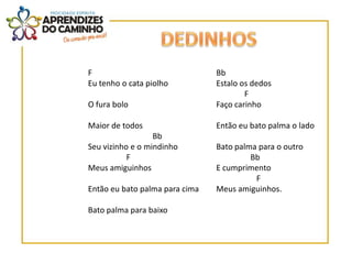 F                               Bb
Eu tenho o cata piolho          Estalo os dedos
                                        F
O fura bolo                     Faço carinho

Maior de todos                  Então eu bato palma o lado
                  Bb
Seu vizinho e o mindinho        Bato palma para o outro
           F                             Bb
Meus amiguinhos                 E cumprimento
                                          F
Então eu bato palma para cima   Meus amiguinhos.

Bato palma para baixo
 