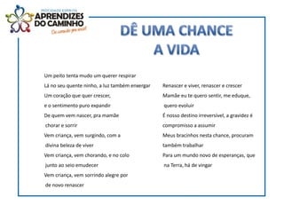Um peito tenta mudo um querer respirar
Lá no seu quente ninho, a luz também enxergar   Renascer e viver, renascer e crescer
Um coração que quer crescer,                    Mamãe eu te quero sentir, me eduque,
e o sentimento puro expandir                    quero evoluir
De quem vem nascer, pra mamãe                   É nosso destino irreversível, a gravidez é
chorar e sorrir                                 compromisso a assumir
Vem criança, vem surgindo, com a                Meus bracinhos nesta chance, procuram
divina beleza de viver                          também trabalhar
Vem criança, vem chorando, e no colo            Para um mundo novo de esperanças, que
junto ao seio emudecer                          na Terra, há de vingar
Vem criança, vem sorrindo alegre por
de novo renascer
 