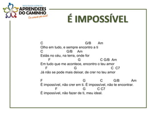 C                            G/B     Am
Olho em tudo, e sempre encontro a ti
C               G/B Am
Estás no céu, na terra, onde for
     F                   G            C G/B Am
Em tudo que me acontece, encontro o teu amor
   F                  G                      C C7
Já não se pode mais deixar, de crer no teu amor

F                          G           C       G/B         Am
É impossível, não crer em ti. É impossível, não te encontrar.
        F                  G         C C7
É impossível, não fazer de ti, meu ideal.
 