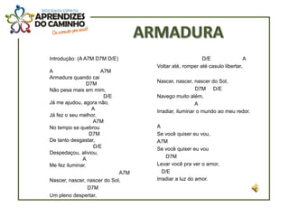 Introdução: (A A7M D7M D/E)                            D/E                 A
                                   Voltar até, romper até casulo libertar,
A                    A7M
Armadura quando cai
                D7M                Nascer, nascer, nascer do Sol,
Não pesa mais em mim,                                D7M D/E
                      D/E          Navego muito além,
Já me ajudou, agora não,                             A
                  A                Irradiar, iluminar o mundo ao meu redor.
Já fez o seu melhor,
                  A7M
No tempo se quebrou                A
                 D7M               Se você quiser eu vou,
De tanto desgastar,                A7M
                  D/E              Se você quiser eu vou
Despedaçou, aliviou,
              A                        D7M
Me fez iluminar.                   Levar você pra ver o amor,
                             A7M      D/E
Nascer, nascer, nascer do Sol,     Irradiar a luz do amor.
                D7M
Um pleno despertar,
 