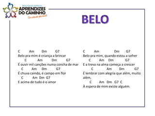 C       Am      Dm       G7              C        Am          Dm     G7
Belo pra mim é criança a brincar         Belo pra mim, quando estou a sofrer
     C        Am      Dm         G7           C     Am Dm            G7
É ouvir mil canções numa concha de mar   E a treva na alma começa a crescer
  C      Am Dm           G7                     C        Am      Dm        G7
É chuva caindo, é campo em flor          É lembrar com alegria que além, muito
  C       Am Dm G7                       além,
E acima de tudo é o amor                      C     Am Dm G7 C
                                         À espera de mim existe alguém.
 