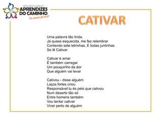 Uma palavra tão linda,
Já quase esquecida, me fez relembrar
Contendo sete letrinhas, E todas juntinhas
Se lê Cativar

Cativar é amar
É também carregar
Um pouquinho da dor
Que alguém vai levar

Cativou - disse alguém
Laços fortes criou
Responsável tu és pelo que cativou
Num deserto tão só
Entre homens também
Vou tentar cativar
Viver perto de alguém
 