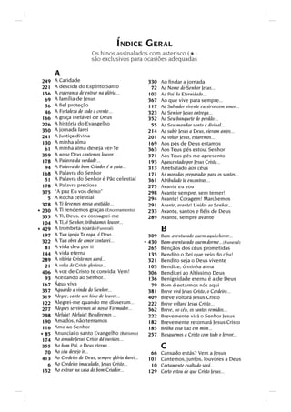 ÍNDICE GERAL
                          Os hinos assinalados com asterisco ( )
                          são exclusivos para ocasiões adequadas            *
        A
  249   A Caridade                                     330    Ao ﬁndar a jornada
  221   A descida do Espírito Santo                     72    Ao Nome do Senhor Jesus...
  156   A esperança de entrar na glória...             103    Ao Pai da Eternidade...
   69   A família de Jesus                             367    Ao que vive para sempre...
   36   A ﬁel proteção                                 117    Ao Salvador vivente eu sirvo com amor...
   46   A Fortaleza de todo o crente...                323    Ao Senhor Jesus entrega...
  166   A graça inefável de Deus                       352    Ao Seu banquete de perdão...
  226   A história do Evangelho                         55    Ao Seu mandar santo e divinal...
  350   A jornada farei                                214    Ao subir Jesus a Deus, vieram anjos...
  241   A Justiça divina                               201    Ao voltar Jesus, estaremos...
  130   A minha alma                                   169    Aos pés de Deus estamos
   61   A minha alma deseja ver-Te                     363    Aos Teus pés estou, Senhor
  359   A nosso Deus cantemos louvor...                371    Aos Teus pés me apresento
  178   A Palavra da verdade...                        193    Apascentado por Jesus Cristo...
   94   A Palavra do bom Criador é a guia...           313    Arrebatado aos céus
  168   A Palavra do Senhor                            171    As moradas preparadas para os santos...
   51   A Palavra do Senhor é Pão celestial            361    Atribulado te encontras...
  178   A Palavra preciosa                             275    Avante eu vou
  375   “A paz Eu vos deixo”                           298    Avante sempre, sem temer!
    5   A Rocha celestial                              294    Avante! Coragem! Marchemos
  378   A Ti devemos nossa gratidão...                 291    Avante, avante! Unidos ao Senhor...
* 230   A Ti rendemos graças (Encerramento)            233    Avante, santos e ﬁéis de Deus
  355   A Ti, Deus, eu consagrei-me                    289    Avante, sempre avante
  104   A Ti, ó Senhor, tributamos louvor...
* 429   A trombeta soará (Funeral)                            B
  197   A Tua igreja Te roga, ó Deus...                 309   Bem-aventurado quem aqui chorar...
  322   A Tua obra de amor contarei...
                                                      * 430   Bem-aventurado quem dorme...(Funeral)
   81   A vida deu por ti                               265   Bênçãos dos céus prometidas
  144   A vida eterna                                   135   Bendito o Rei que veio do céu!
  289   A vitória Cristo nos dará...                    321   Bendito seja o Deus vivente
   21   A volta de Cristo glorioso...                   103   Bendize, ó minha alma
  406   A voz de Cristo te convida: Vem!                306   Bendizei ao Altíssimo Deus
   93   Aceitando ao Senhor...                          136   Benignidade eterna é a de Deus
  167   Água viva                                        79   Bom é estarmos nós aqui
  357   Aguardo a vinda do Senhor...                    381   Breve virá Jesus Cristo, o Cordeiro...
  319   Alegre, canto um hino de louvor...              409   Breve voltará Jesus Cristo
  122   Alegrei-me quando me disseram...                222   Breve voltará Jesus Cristo...
  277   Alegres serviremos ao nosso Formador...         362   Breve, no céu, os santos remidos...
  298   Aleluia! Aleluia! Bendiremos ...                222   Brevemente virá o Senhor Jesus
  190   Amados, não temamos                             182   Brevemente retornará Jesus Cristo
  116   Amo ao Senhor                                   185   Brilha essa Luz em mim...
 * 85   Anunciai o santo Evangelho (Batismo)            257   Busquemos a Cristo com todo o fervor...
  174   Ao amado Jesus Cristo dá ouvidos...
  355   Ao bom Pai, o Deus eterno...                          C
   70   Ao céu desejo ir...                             66    Cansado estás? Vem a Jesus
  413   Ao Cordeiro de Deus, sempre glória darei...    101    Cantemos, juntos, louvores a Deus
    6   Ao Cordeiro imaculado, Jesus Cristo...          10    Certamente exaltado será...
  152   Ao entrar na casa do bom Criador...            129    Certo estou de que Cristo Jesus...
 