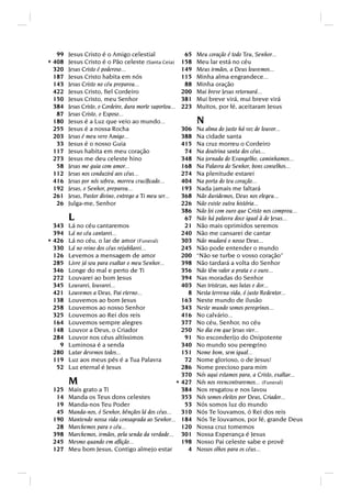 99   Jesus Cristo é o Amigo celestial                    65   Meu coração é todo Teu, Senhor...
* 408   Jesus Cristo é o Pão celeste (Santa Ceia)          158   Meu lar está no céu
  320   Jesus Cristo é poderoso...                         149   Meus irmãos, a Deus louvemos...
  187   Jesus Cristo habita em nós                         115   Minha alma engrandece...
  143   Jesus Cristo no céu preparou...                     88   Minha oração
  422   Jesus Cristo, ﬁel Cordeiro                         200   Mui breve Jesus retornará...
  150   Jesus Cristo, meu Senhor                           381   Mui breve virá, mui breve virá
  384   Jesus Cristo, o Cordeiro, dura morte suportou...   223   Muitos, por fé, aceitaram Jesus
   87   Jesus Cristo, o Esposo...
  180   Jesus é a Luz que veio ao mundo...                       N
  255   Jesus é a nossa Rocha                         306        Na alma do justo há voz de louvor...
  203   Jesus é meu vero Amigo...                     388        Na cidade santa
   33   Jesus é o nosso Guia                          415        Na cruz morreu o Cordeiro
  117   Jesus habita em meu coração                    74        Na doutrina santa dos céus...
  273   Jesus me deu celeste hino                     348        Na jornada do Evangelho, caminhamos...
   58   Jesus me guia com amor...                     168        Na Palavra do Senhor, bons conselhos...
  112   Jesus nos conduzirá aos céus...               274        Na plenitude estarei
  416   Jesus por nós sofreu, morreu cruciﬁcado...    404        Na porta do teu coração...
  192   Jesus, o Senhor, preparou...                  193        Nada jamais me faltará
  261   Jesus, Pastor divino, entrego a Ti meu ser... 368        Não duvidemos, Deus nos elegeu...
   26   Julga-me, Senhor                              226        Não existe outra história...
                                                      386        Não foi com ouro que Cristo nos comprou...
        L                                              67        Não há palavra doce igual à de Jesus...
  343   Lá no céu cantaremos                           21        Não mais oprimidos seremos
  394   Lá no céu cantarei...                         240        Não me cansarei de cantar
* 426   Lá no céu, o lar de amor (Funeral)            303        Não mudará o nosso Deus...
  330   Lá no reino dos céus rejubilarei...           245        Não pode entender o mundo
  126   Levemos a mensagem de amor                    200        “Não se turbe o vosso coração”
  285   Livre já sou para exaltar o meu Senhor...     398        Não tardará a volta do Senhor
  346   Longe do mal e perto de Ti                    356        Não têm valor a prata e o ouro...
  272   Louvarei ao bom Jesus                         394        Nas moradas do Senhor
  345   Louvarei, louvarei...                         403        Nas tristezas, nas lutas e dor...
  421   Louvemos a Deus, Pai eterno...                  8        Nesta terrena vida, ó justo Redentor...
  138   Louvemos ao bom Jesus                         163        Neste mundo de ilusão
  258   Louvemos ao nosso Senhor                      343        Neste mundo somos peregrinos...
  325   Louvemos ao Rei dos reis                      416        No calvário...
  164   Louvemos sempre alegres                       377        No céu, Senhor, no céu
  148   Louvor a Deus, o Criador                      250        No dia em que Jesus vier...
  284   Louvor nos céus altíssimos                     91        No esconderijo do Onipotente
    9   Luminosa é a senda                            340        No mundo sou peregrino
  280   Lutar devemos todos...                        151        Nome bom, sem igual...
  119   Luz aos meus pés é a Tua Palavra               72        Nome glorioso, o de Jesus!
   52   Luz eternal é Jesus                           286        Nome precioso para mim
                                                      370        Nós aqui estamos para, a Cristo, exaltar...
        M                                           * 427        Nós nos reencontraremos... (Funeral)
 125    Mais grato a Ti                               384        Nos resgatou e nos lavou
  14    Manda os Teus dons celestes                   353        Nós somos eleitos por Deus, Criador...
  19    Manda-nos Teu Poder                            53        Nós somos luz do mundo
  45    Manda-nos, ó Senhor, bênçãos lá dos céus...   310        Nós Te louvamos, ó Rei dos reis
 190    Mantendo nossa vida consagrada ao Senhor... 184          Nós Te louvamos, por fé, grande Deus
  28    Marchemos para o céu...                       120        Nossa cruz tomemos
 398    Marchemos, irmãos, pela senda da verdade... 301          Nossa Esperança é Jesus
 245    Mesmo quando em aﬂição...                     198        Nosso Pai celeste sabe e provê
 127    Meu bom Jesus, Contigo almejo estar             4        Nossos olhos para os céus...
 
