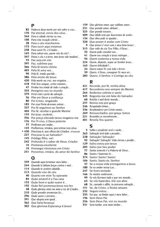 P                                                159
                                                         231
                                                               Que glorioso amor, que sublime amor...
                                                               Que grande amor, aleluia!...
   82   Padeceu dura morte por nós sobre a cruz...
  170   Pai eternal, envia dos céus...                   325   Que grande tesouro...
  344   Para a cidade eterna eu vou...                   409   Que júbilo sem par haveremos de sentir...
  100   Para esta vocação celeste...                     134   Que obra pode se igualar...
   28   Para o céu marchemos                             320   Que prazer é andar com Cristo
  173   Para ouvir aqui estamos                            9   Que prazer é viver com o meu bom Jesus!...
  238   Para ouvir-Te, ó Criador...                      315   Que volte do céu Teu Filho, ó Deus...
  165   Para salvar-nos, quem veio do céu?...             33   Quem pode consolar-nos...
  347   Passa o céu e a terra, mas Jesus não mudará...    41   Quem seu coração a Jesus entregar...
   55   Paz seja em vós                                   94   Quem sustenta a nossa vida
  397   Paz, sublime paz                                 224   Quem, disposto, segue ao Senhor Jesus...
  366   Pela fé tereis vitória                           163   Queres felicidade?...
  403   Pela fé uma vez...                                24   Quero amar-Te com todo o fervor...
   90   Pela fé, irmão querido...                         39   Quero, ó Deus, consagrar-Te meu ser...
  386   Pela morte de Jesus                              283   Quero, ó Senhor, ir Contigo ao céu
  420   Pela morte na cruz, nos resgatou...
  418   Pelo Seu sangue, certos estamos...                     R
   47   Perdoa teu irmão de todo o coração...            421   Recorda, por fé, minha alma
  333   Peregrino sou no mundo                           417   Recordemo-nos sempre do Mestre
  379   Perto está o porto da salvação...                264   Redentor celeste e santo
   56   Põe em Deus a conﬁança                           345   Regozijo-me em falar do Salvador
   80   Por Cristo, resgatado                             60   Rejeita o mal deste mundo...
  183   Por essa Porta devemos entrar...                 257   Remiu-nos por graça
  337   Por fé seguimos ao Senhor                        246   Resgatados fomos...
  404   Por fé, recebe o grande Mestre                   336   Resplandecer por Cristo vamos...
  155   Por Jesus, receberás...                          269   Ressuscitados, por graça, fomos
  356   Por preço elevado Jesus resgatou-me              221   Reunidos se encontravam...
  176   Por Ti vivo, ó Deus potente                      401   Revela Teu querer
   57   Porﬁemos por andar...
  143   Porﬁemos, irmãos, por entrar nos céus                  S
                                                         5     Sábio e prudente será o varão...
* 430   Preciosa é, aos olhos do Criador...(Funeral)
                                                       263     Salvação terá todo o pecador...
  227   Procuras tu ao Salvador?
  145   Pródigo ﬁlho, vai!                             228     Salvação! Salvação!
  242   Profundo é o saber de Deus, Criador             92     Salvação! Salvação! Vida eterna e perdão...
   16   Promessa excelente                             129     Salvo estou por Jesus
   10   Prossegui vitoriosos em Cristo                 205     Salvo por Seu poder
  231   Provemos, irmãos, do amor do Senhor             77     Santa semente é a Palavra de Deus...
                                                        86     Santo e Supremo és...
        Q                                              374
                                                       104
                                                               Santo! Santo! Santo!
                                                               Santo, Santo és, Senhor
 339    Quando aqui terminar meu labor...
 244    Quando te faltam forças contra o mal...         37     Se a nossa vida entregarmos a Jesus
 114    Quando te sentires abatido...                  180     Se eu andar nessa Luz...
 213    Quando vier do céu                             247     Se fores tentado
  40    Quanto em mim Tu operaste                      166     Se muitos soubessem...
  84    Quão amável é a Tua casa                        99     Se nós ﬁzermos tudo o que nos manda...
 133    Quão bom e quão suave é...                      63     Se vós baterdes, Ele vos abre
 192    Quão ﬁel promessa Jesus nos fez                 68     Se, cansado e aﬂito, tu procuras salvação...
  48    Quão gloriosa sinto em mim a voz do Criador... 151     Se, de Cristo, o Nome amares
 210    Quão grandes promessas fez...                  232     Seguro estou...
 296    Quão suave e precioso...                       335     Sei que, ao ﬁndar aqui o meu labor...
 391    Que alegria sem igual...                       196     Sem Deus Pai
 362    Que bela herança!                              256     Sem Deus Pai, vivi no mundo
 302    Que gloriosa Esperança é Jesus!                331     Sem tardar, sem mais tardar...
 