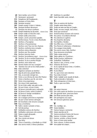 68   Sem tardar, vai a Cristo                       47   Sublime é o perdão!
   73   Semearei, semearei                            243   Sumo Sacerdote santo, eternal...
  372   Sempiterno, ﬁel Fundamento...
  326   Sempre a Cristo ﬁéis                                T
  290   Sempre avante!                                370   Têm os santos do Senhor
  287   Sempre avante! Cristo é o Valente...          173   Templos santos fomos feitos...
  336   Sempre brilhar devemos                        273   Tenho em mim um hino ao Criador...
   12   Sempre em Jesus conﬁarei                      283   Tenho, em meu coração, real certeza...
* 419   Sempre lembremo-nos da morte... (Santa Ceia) 154    Terá que renascer
  350   Sempre unido a Cristo devo estar...           212   Testemunhas verazes nós somos
  317   Sempre unido a meu Jesus...                   134   Teu amor, ó Cordeiro divinal
  198   Sempre, com fé, procuremos agradar...          90   Teu destino é a glória
   29   Senhor Jesus, Tu és o meu Rochedo              20   Teu Espírito derrama
  262   Senhor, a Tua igreja                           26   Teu Espírito, ó Senhor...
  351   Senhor, à Tua presença                        128   Teu ﬁlho sou, ó Criador
  225   Senhor, com Tua voz me chamas                 296   Teu Nome é soberano, ó Redentor
  297   Senhor, conforta meu coração                  414   Teu sangue imaculado
  195   Senhor, estou disposto                        238   Teu servo ouve; fala, Senhor
  197   Senhor, por Teu poder                         311   Teus tesouros revelaste
  376   Senhor, preciso mais...                       279   Toda a arma contra ti...
* 412   Senhor, recordamos aqui... (Santa Ceia) 328         Toda a glória só a Ti pertence...
   70   Senhor, Tu és a minha Esperança               100   Todos juntos, jubilemos
  199   Senhor, Tu és a minha Porção                  179   Trabalhai! Trabalhai!
  137   Senhor, vem selar-nos                          43   Trema o céu, a terra, o mar
  369   Sentes bater em teu coração?                  312   Tributos de louvor
   47   Setenta vezes sete ao teu irmão perdoa...    11   Tu és a igreja de Jesus Cristo, o Cordeiro...
  342   Sião celestial                                206   Tu és o Amigo
  112   Sigamos sempre ao Senhor                      293   Tu és Oleiro
  193   Sigo de perto meu grande Mestre...             64   Tu, que vives sem destino
  177   Sim, eu necessito entregar-me...              316   Tua vida é triste?
  102   Sinto a voz divina do meu ﬁel Pastor          304   Tudo é vaidade neste mundo de ilusão...
  317   Sinto o Senhor, por fé, em mim                361   Tudo entende o Salvador
  352   Sinto viva esperança                           98   Tudo entreguemos a Cristo Jesus...
  301   Só a Jesus Cristo seguiremos...               300   Tudo o que nos falta
  247   Só em Cristo conﬁa, seja noite ou dia...
  181   Só em Cristo, só em Cristo                          U
  224   Só Jesus concede paz e salvação               235   Um amor imenso
  418   Só Jesus Cristo, santo Cordeiro             * 172   Um culto santo ao Senhor (Encerramento)
  204   Só Jesus é Amigo verdadeiro                    25   Um grande bem, precioso bem
  405   Só o sangue de Jesus...                       286   Um Nome precioso para mim...
  423   Só o sangue precioso e expiador               391   Um peregrino sou aqui
  405   Só por Cristo temos salvação                   54   Um tesouro glorioso achei
  259   Só triunfará o de sincero coração
  308   Soa a trombeta                                      V
   78   Sobre o monte e perante os Seus...            105   Vai, ó pródigo, vai...
   44   Sol da justiça                                259   Vamos batalhar...
  327   Soldados somos do Senhor                       77   Vamos lançar a semente
  281   Soldados valorosos nós somos                  233   Vamos marchar por fé...
  122   Somos a nação abençoada...                     74   Vamos produzir frutos de louvor
  399   “Sou a Videira”                               396   Vamos, ó irmãos, marchar
   58   Sou crente em Jesus                           217   Vamos, unidos, a Deus louvar
  140   Sou feliz                                     331   Vem a Cristo sem tardar
  160   Sou o Caminho, a Verdade e a Vida            75   Vem a Jesus, ó alma errante
  260   Sou servo inútil, ó Deus piedoso              109   Vem ajudar-me sempre...
 