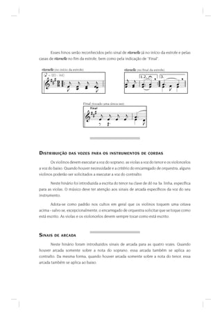 Esses hinos serão reconhecidos pelo sinal de ritornello já no início da estrofe e pelas
casas de ritornello no ﬁm da estrofe, bem como pela indicação de "Final".

 ritornello (no início da estrofe)                              ritornello (no ﬁnal da estrofe)
                                                                  K                        K
    EE                                                   
                                                        5 5 5 5 :: 5 :: 5: 5 5
   (L = 120 - 144)

   GE                ::    
                        5 5 5 55                        5 5 5 5 5         5  5
                         5 5 
                                                  :
                                                  :
                                                                w IJN xPN

                                 Final (tocado uma única vez)

                                      EE
                                      !DIG

                                     G E 5 5 5 5                    5:
                                                                        5 5
                                         = 4:                              



DISTRIBUIÇÃO          DAS VOZES PARA OS INSTRUMENTOS DE CORDAS

       Os violinos devem executar a voz do soprano, as violas a voz do tenor e os violoncelos
a voz do baixo. Quando houver necessidade e a critério do encarregado de orquestra, alguns
violinos poderão ser solicitados a executar a voz do contralto.

       Neste hinário foi introduzida a escrita do tenor na clave de dó na 3a. linha, especíﬁca
para as violas. O músico deve ter atenção aos sinais de arcada especíﬁcos da voz do seu
instrumento.

       Adota-se como padrão nos cultos em geral que os violinos toquem uma oitava
acima - salvo se, excepcionalmente, o encarregado de orquestra solicitar que se toque como
está escrito. As violas e os violoncelos devem sempre tocar como está escrito.



SINAIS    DE ARCADA

       Neste hinário foram introduzidos sinais de arcada para as quatro vozes. Quando
houver arcada somente sobre a nota do soprano, essa arcada também se aplica ao
contralto. Da mesma forma, quando houver arcada somente sobre a nota do tenor, essa
arcada também se aplica ao baixo.
 