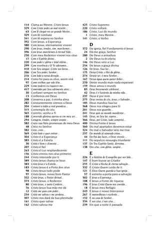114   Clama ao Mestre, Cristo Jesus                425   Cristo Supremo
329   Com Cristo podes ao mal resistir...          220   Cristo voltará
 63   Com fé chegai-vos ao grande Mestre...        186   Cristo, Luz do mundo
329   Com fé combate                                 1   Cristo, meu Mestre...
341   Com fé espera no Senhor                      141   Cristo, o Verbo
392   Com Jesus, a Esperança
380   Com Jesus, eternamente viverei                     D
290   Com Jesus, irmãos, sim, marchemos...         372   Da igreja, ﬁel Fundamento é Jesus
396   Com Jesus marchemos à eternal Sião...         24   Dá-me graça, Senhor
250   Com meu Redentor viverei nos céus            280   De Deus a armadura
 17   Com o Espírito divino...                       2   De Deus tu és eleita
220   Com poder e glória e total vitória...        146   De Deus veio a Luz
299   Com reverência e fé Te adoramos...           254   De Jesus a graça divina
410   Com Seu sangue, Cristo nos lavou...          126   De Jesus, Sua luz...
206   Com Teu poder, Senhor...                     175   Deixa Cristo, o Rei da glória...
216   Com toda a nossa devoção...                  274   Desejo ser, ó meu Senhor...
214   Como foi para os céus, assim virá            167   Dessa água quem quiser beber...
 97   Como ovelhas que não têm...                  270   Deste mundo mais nada esperarei
229   Como poderei eu esquecer-me...               159   Deus amou o mundo
417   Comovidos por Seu sofrimento atroz...         83   Deus brevemente celebrará...
 30   Conﬁarei sempre no Senhor                     42   Deus é o Sustento da minha vida...
 13   Conﬁemos em Deus                             237   Deus é por mim
208   Conserva a paz, ó minha alma                 275   Deus enviou do céu, Jesus, o Salvador...
282   Constantemente oremos a Deus                 185   Deus mandou Sua luz
204   Contarei a todos a real grandeza...          368   Deus nos elegeu para Si
315   Contempla do céu                             201   Deus nos guarde...
365   Contrito, venho a Ti                         241   Deus quis ao mundo manifestar...
188   Conversão gloriosa operou-se em meu ser...   145   Deus, no Seu lar, espera...
294   Coragem, irmãos, sempre avante...            366   Deus, por Cristo, tudo cumprirá...
382   Creio nas ﬁéis promessas do meu Deus         400   Divina Fonte é Jesus
 48   Creio no Senhor                              360   Do mal apartados devemos estar
382   Creio, creio...                              324   Do mal o Salvador veio me tirar
369   Cristo bate e quer entrar...                 237   Do mundo já separado estou...
304   Cristo é a Esperança                          44   Do Pai das luzes, o Deus vivente...
383   Cristo é a Estrela                           111   Do sepulcro ressurgiu triunfante
 30   Cristo é bom e clemente...                   137   Do Teu Espírito Santo, derrama...
207   Cristo é ﬁel                                 138   Dos céus, com glória, surgirá...
263   Cristo é Luz resplandecente
156   Cristo entrou nos céus primeiro                    E
244   Cristo intercede por ti                      226   É a história do Evangelho que nos fala...
389   Cristo Jesus chama os Seus                   147   É bom louvar ao Criador
383   Cristo Jesus é a Estrela...                  255   É Cristo a Rocha de eterna salvação...
183   Cristo Jesus é a Porta dos céus              332   É Cristo Quem cuida de ti
 98   Cristo Jesus tudo pode                       121   É Deus Quem guarda a Sua igreja...
 97   Cristo Jesus, nosso bom Pastor                57   É estreita a porta para a salvação
332   Cristo Jesus, o Pastor divinal...            302   É Jesus a Esperança...
373   Cristo Jesus, o Redentor                     108   É Jesus a Fonte de riqueza
 80   Cristo Jesus, o santo Cordeiro...            196   É Jesus Cristo Quem nos convida...
 76   Cristo Jesus Sua mão me dá                    18   É Jesus meu Refúgio
 12   Cristo me guia com poder...                  243   É Jesus o nosso Intercessor
234   Cristo me salvou e me perdoou...             267   É maravilhosa e excelente...
307   Cristo nos dará da Sua plenitude             152   É na casa do Senhor...
161   Cristo quer salvar                           334   É nos céus, é nos céus...
162   Cristo salvou-me                             239   Eis que a noite é passada
 