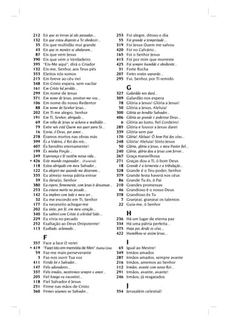 212   Eis que as trevas já são passadas...              253   Foi alegre, ditoso o dia
  132   Eis que estou disposto a Te obedecer...            55   Foi grande a tempestade...
   35   Eis que multidão mui grande                       319   Foi Jesus Quem me salvou
   43   Eis que os montes se abalaram...                  420   Foi no Calvário...
   87   Eis que vem Jesus                                 165   Foi o Senhor Jesus
  390   Eis que vem o Verdadeiro                          413   Foi por mim que morreste
  395   “Eis-Me aqui”, dirá o Criador                     425   Foi sempre humilde e obediente...
  132   Eis-me, Senhor, aos Teus pés                       31   Forte Rocha
  353   Eleitos nós somos                                 207   Fortes ventos soprarão...
  215   Em breve ao céu irei                              295   Fui, Senhor, por Ti remido
  348   Em Cristo espera, sem vacilar
  161   Em Cristo há perdão...                                  G
  299   Em nome de Jesus                                  327   Galardão nos dará...
  371   Em nome de Jesus, prostrar-me vou...              309   Galardão nos espera
  106   Em nome do nosso Redentor                          78   Glória a Jesus! Glória a Jesus!
   88   Em nome do Senhor Jesus...                         50   Glória a Jesus, Aleluia!
  202   Em Ti me alegro, Senhor                           300   Glória ao bendito Salvador...
  191   Em Ti, Senhor, abrigado...                        406   Glória ao grande e poderoso Deus...
   69   Em volta de Jesus se achava a multidão...           6   Glória ao Justo, ﬁel Cordeiro!
   79   Entre nós está Quem nos quer para Si...           285   Glória e louvor a Jesus darei
   16   Envia, ó Deus, por amor...                        339   Glória sem par
  278   Éramos mortos nas obras más                       170   Glória! Aleluia! Ó bom Pai dos céus...
  399   És a Videira, ó Rei dos reis...                   248   Glória! Aleluia! Sinto Jesus
  407   És bendito eternamente!                            50   Glória, glória a Jesus, o meu Pastor ﬁel...
  199   És minha Porção...                                240   Glória, glória dou a Jesus com fervor...
  249   Esperança e fé sustêm nossa vida...               267   Graça maravilhosa
* 426   Este mundo enganador... (Funeral)                 271   Graças dou a Ti, ó bom Deus
  118   Estou abrigado em meu Salvador...                  18   Grande é a tormenta e a tribulação...
  122   Eu alegrei-me quando me disseram...               328   Grande é o Teu poder, Senhor
  335   Eu almejo nessa pátria entrar                     379   Grande festa haverá nos céus
   39   Eu desejo, Senhor                                  86   Grande Tu és, ó Pai
  380   Eu espero, ﬁrmemente, com Jesus ir descansar...   210   Grandes promessas
  253   Eu estava morto no pecado...                       46   Grandioso é o nosso Deus
  142   Eu imploro com todo o meu ser...                  378   Grandioso és Tu
   32   Eu me escondo em Ti, Senhor                         7   Granjeai, granjeai os talentos
  177   Eu necessito achegar-me                            22   Guia-me, ó Senhor
  202   Eu sinto, por fé, em meu coração...
  340   Eu subirei com Cristo à celestial Sião...               H
  229   Eu vivia no pecado                                236   Há um lugar de eterna paz
  252   Exaltação ao Deus Onipotente!                     334   Há uma pátria perfeita...
  113   Exaltado, aclamado...                             375   Haja paz desde os céus...
                                                          422   Humilhou-se assim Jesus...
        F
  357   Face a face O verei                                     I
* 419   Fazei isto em memória de Mim” (Santa Ceia)        65   Igual ao Mestre!
   59   Faz-me mais perseverante                          349   Irmãos amados
    3   Faz-nos ouvir Tua voz                             287   Irmãos amados, sempre avante
  411   Ferido foi o Salvador...                          216   Irmãos, amemos ao Senhor
  147   Fiéis adoradores...                               112   Irmãos, avante com nosso Rei...
  337   Fiéis irmãos, mostremos sempre o amor...          291   Irmãos, avante, avante!
  205   Fiel Amigo eu encontrei...                        246   Irmãos, já resgatados
  118   Fiel Salvador é Jesus
  251   Firme nas mãos de Cristo                                J
  360   Firmes sejamos no Salvador...                     354 Jerusalém celestial!
 