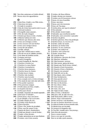 392 Novo hino cantaremos ao Cordeiro divinal...        359   Ó irmãos, de Deus diletos
 219 Novos céus nós aguardamos                          120   Ó irmãos, devemos nos renunciar...
                                                        149   Ó irmãos, por fé louvemos a Jesus
        O                                               123   Ó Jesus, és meu Guardião
  292   O bom Deus, Criador, a seu Filho enviou...       71   Ó Jesus, meu Jesus...
  272   O bom Jesus veio morar...                       424   Ó Jesus, por nós morreste
   91   O Criador te esconderá...                       239   Ó Jesus, por Tua graça...
* 428   O dia de Cristo bem perto está (Funeral) 42           Ó minha alma, por que te abates?
  153   O divinal Cordeiro                              142   Ó Pai celestial
  161   O Evangelho vamos anunciar...                   365   Ó Pai celestial, vivente Criador...
  107   O ﬁm de tudo chegará                            387   Ó Salvador, que recebeste poder
  154   O homem que busca a Cristo, o Senhor...         318   Ó Salvador, vem converter o pecador
  188   O Mestre habita em mim                          276   Ó Senhor da glória
   34   O Mestre que desceu dos céus                    131   Ó Senhor glorioso, Deus da perfeição
  234   O meu ser entrego a Cristo                       71   Ó Senhor Jesus, eu recorro a Ti
  121   O meu socorro vem do Senhor                      59   Ó Senhor, conduz-me avante...
  203   O meu vero Amigo é Jesus                         38   Ó Senhor, és minha Vida
  364   O nosso Rei não tardará!...                     139   Ó Senhor, Tu me conheces
  423   O perdão, salvação...                            29   Ó Senhor, vem conduzir-me...
  187   O que hoje é mistério para os santos...          17   Ó Senhor, vem visitar-me
  281   O Rei dos reis nos fez soldados celestiais...   311   Ó Senhor, vivente Deus...
  313   O rijo clamor da trombeta ouvirão...             89   Oh! Grande Deus
  410   O sangue precioso                               218   Oh! Jubilemos, devotos de Cristo
   92   O santo Evangelho                               209   Oh! Marchai, soldados
  366   O santo Evangelho diz: Marchai...               323   Oh! Não busques, ansioso
   27   O Senhor é minha Luz                            279   Oh! Não temas, igreja de Jesus
   23   O Senhor é o meu Pastor                         407   Oh! Quanto amo Tua lei eterna e divinal...
  338   O Senhor é sempiterno                           277   Oh! Quanto é bom louvarmos
  211   O Senhor Jesus passava...                       292   Oh! Quanto é bom o Redentor!
  175   O Senhor Jesus te chama                          45   Oh! Quanto nos amaste!
   93   O Senhor Jesus te chama...                      264   Oh! Quão feliz serei no dia...
  303   O Senhor não mudará                             162   Oh! Que doçura, sinto a virtude...
  113   O Senhor seja louvado                           305   Oh! Que fundamento
   41   O teu coração vem a Cristo entregar              82   Oh! Que grande amor!
   36   O Teu manto de amor sinto estar sobre mim... 189      Oh! Que preciosa paz
  314   O Teu poder supremo                             225   Oh! Que voz tão preciosa...
  358   O Teu precioso sangue                           145   Oh! Vai a Deus e clama...
  141   O Verbo estava com Deus, Criador...              60   Oh! Vem a Jesus
  411   O vitupério de Jesus                              8   Oh! Vem, sim, vem
   15   Ó alma que choras                               110   Oh! Vigiai em todo o tempo...
   13   Ó amados, venceremos este mundo enganador... 155      Olha a Cristo, o Redentor
  318   Ó bom Jesus! Ó Salvador!...                     316   Olha para o alto, de onde vem a luz...
  393   Ó bom Jesus, meu caro Jesus                     186   Onde havia pranto, júbilo se ouviu...
    3   Ó caro Salvador, a Tua voz de amor...           347   Ontem, hoje e eternamente
  265   Ó Criador, bênçãos dos céus...                  282   Oremos com fervor e sem desanimar...
   62   Ó Criador, forte Rocha és                     * 427   Os que no Senhor dormiram (Funeral)
  268   Ó Deus bendito                                  236   Os santos do Senhor em terra estranha estão...
   49   Ó Deus e Pai, Senhor da eternidade...             7   Os talentos Jesus nos tem dado...
  128   Ó Deus, meu Pai, graças Te dou...               364   Os tempos já chegados são...
   11   Ó igreja de Deus, resplandece                    14   Os Teus ﬁéis, reunidos ante a Tua presença...
  105   Ó irmão que deixaste a casa do Senhor...        270   Outro bem não procurarei...
  402   Ó irmãos, a Deus devemos...                       4   Ouve a nossa oração
  307   Ó irmãos, apresentemo-nos ao nosso Redentor... 157    Ouve a voz que te convida...
  288   Ó irmãos, com Cristo avante                     308   Ouve-se em toda a parte anunciar...
 