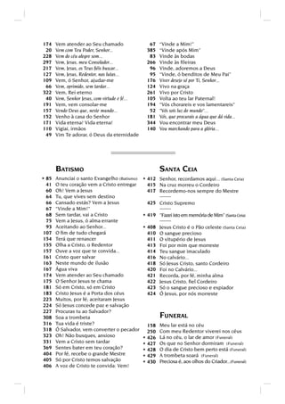 174   Vem atender ao Seu chamado                 67    “Vinde a Mim!”
 20   Vem com Teu Poder, Senhor...              385    “Vinde após Mim”
228   Vem do céu alegre som...                   83    Vinde às bodas
297   Vem, Jesus, meu Consolador...             266    Vinde às ﬁleiras
217   Vem, Jesus, os Teus ﬁéis buscar...         96    Vinde, adoremos a Deus
127   Vem, Jesus, Redentor, nas lutas...         95    “Vinde, ó benditos de Meu Pai”
109   Vem, ó Senhor, ajudar-me                  176    Viver desejo só por Ti, Senhor...
 66   Vem, oprimido, sem tardar...              124    Vivo na graça
322   Vem, Rei eterno                           261    Vivo por Cristo
 40   Vem, Senhor Jesus, com virtude e fé...    105    Volta ao teu lar Paternal!
191   Vem, vem consolar-me                      194    Vós chorareis e vos lamentareis
157   Vendo Deus que, neste mundo...             52    Vós sois luz do mundo...
152   Venho à casa do Senhor                    181    Vós, que procurais a água que dá vida...
171   Vida eterna! Vida eterna!                 344    Vou encontrar meu Deus
110   Vigiai, irmãos                            140    Vou marchando para a glória...
 49   Vim Te adorar, ó Deus da eternidade




      BATISMO                                          SANTA CEIA
* 85 Anunciai o santo Evangelho (Batismo) * 412 Senhor, recordamos aqui... (Santa Ceia)
 41   O teu coração vem a Cristo entregar        415 Na cruz morreu o Cordeiro
 60   Oh! Vem a Jesus                            417 Recordemo-nos sempre do Mestre
 64   Tu, que vives sem destino
 66   Cansado estás? Vem a Jesus                 425 Cristo Supremo
 67   “Vinde a Mim!”
 68   Sem tardar, vai a Cristo                 * 419 Fazei isto em memória de Mim” (Santa Ceia)
 75   Vem a Jesus, ó alma errante
 93   Aceitando ao Senhor...                   * 408 Jesus Cristo é o Pão celeste (Santa Ceia)
107   O ﬁm de tudo chegará                       410   O sangue precioso
154   Terá que renascer                          411   O vitupério de Jesus
155   Olha a Cristo, o Redentor                  413   Foi por mim que morreste
157   Ouve a voz que te convida...               414   Teu sangue imaculado
161   Cristo quer salvar                         416   No calvário...
163   Neste mundo de ilusão                      418   Só Jesus Cristo, santo Cordeiro
167   Água viva                                  420   Foi no Calvário...
174   Vem atender ao Seu chamado                 421   Recorda, por fé, minha alma
175   O Senhor Jesus te chama                    422   Jesus Cristo, ﬁel Cordeiro
181   Só em Cristo, só em Cristo                 423   Só o sangue precioso e expiador
183   Cristo Jesus é a Porta dos céus            424   Ó Jesus, por nós morreste
223   Muitos, por fé, aceitaram Jesus
224   Só Jesus concede paz e salvação
227   Procuras tu ao Salvador?
308   Soa a trombeta                                   FUNERAL
316   Tua vida é triste?                         158   Meu lar está no céu
318   Ó Salvador, vem converter o pecador        250   Com meu Redentor viverei nos céus
323   Oh! Não busques, ansioso                         Lá no céu, o lar de amor (Funeral)
331   Vem a Cristo sem tardar
                                               * 426
                                               * 427   Os que no Senhor dormiram (Funeral)
369   Sentes bater em teu coração?                     O dia de Cristo bem perto está (Funeral)
404   Por fé, recebe o grande Mestre
                                               * 428
                                               * 429   A trombeta soará (Funeral)
405   Só por Cristo temos salvação                     Preciosa é, aos olhos do Criador...(Funeral)
406   A voz de Cristo te convida: Vem!
                                               * 430
 