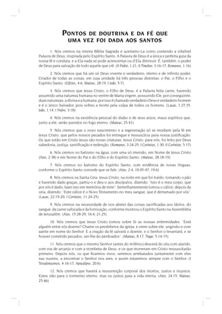 PONTOS    DE DOUTRINA E DA FÉ QUE
                   UMA VEZ FOI DADA AOS SANTOS
       1. Nós cremos na inteira Bíblia Sagrada e aceitamo-La como contendo a infalível
Palavra de Deus, inspirada pelo Espírito Santo. A Palavra de Deus é a única e perfeita guia da
nossa fé e conduta, e a Ela nada se pode acrescentar ou d'Ela diminuir. É, também, o poder
de Deus para salvação de todo aquele que crê. (II Pedro, 1:21; II Timóteo, 3:16-17; Romanos, 1:16)
       2. Nós cremos que há um só Deus vivente e verdadeiro, eterno e de inﬁnito poder,
Criador de todas as coisas, em cuja unidade há três pessoas distintas: o Pai, o Filho e o
Espírito Santo. (Efésios, 4:6; Mateus, 28:19; I João, 5:7)
        3. Nós cremos que Jesus Cristo, o Filho de Deus, é a Palavra feita carne, havendo
assumido uma natureza humana no ventre de Maria virgem, possuindo Ele, por conseguinte,
duas naturezas, a divina e a humana; por isso é chamado verdadeiro Deus e verdadeiro homem
e é o único Salvador, pois sofreu a morte pela culpa de todos os homens. (Lucas, 1:27,35;
João, 1:14; I Pedro, 3:18)
       4. Nós cremos na existência pessoal do diabo e de seus anjos, maus espíritos que,
junto a ele, serão punidos no fogo eterno. (Mateus, 25:41)
       5. Nós cremos que o novo nascimento e a regeneração só se recebem pela fé em
Jesus Cristo, que pelos nossos pecados foi entregue e ressuscitou para nossa justiﬁcação.
Os que estão em Cristo Jesus são novas criaturas. Jesus Cristo, para nós, foi feito por Deus
sabedoria, justiça, santiﬁcação e redenção. (Romanos, 3:24-25; I Coríntios, 1:30; II Coríntios, 5:17)
        6. Nós cremos no batismo na água, com uma só imersão, em Nome de Jesus Cristo
(Atos, 2:38) e em Nome do Pai e do Filho e do Espírito Santo. (Mateus, 28:18-19)
      7. Nós cremos no batismo do Espírito Santo, com evidência de novas línguas,
conforme o Espírito Santo concede que se fale. (Atos, 2:4; 10:45-47; 19:6)
        8. Nós cremos na Santa Ceia. Jesus Cristo, na noite em que foi traído, tomando o pão
e havendo dado graças, partiu-o e deu-o aos discípulos, dizendo: Isto é o meu corpo, que
por vós é dado; fazei isto em memória de mim. Semelhantemente tomou o cálice, depois da
ceia, dizendo: Este cálice é o Novo Testamento no meu sangue, que é derramado por vós.
(Lucas, 22:19-20; I Coríntios, 11:24-25)
       9. Nós cremos na necessidade de nos abster das coisas sacriﬁcadas aos ídolos, do
sangue, da carne sufocada e da fornicação, conforme mostrou o Espírito Santo na Assembléia
de Jerusalém. (Atos, 15:28-29; 16:4; 21:25)
       10. Nós cremos que Jesus Cristo tomou sobre Si as nossas enfermidades. Está
alguém entre vós doente? Chame os presbíteros da igreja, e orem sobre ele, ungindo-o com
azeite em nome do Senhor. E a oração da fé salvará o doente, e o Senhor o levantará; e se
houver cometido pecados, ser-lhe-ão perdoados. (Mateus, 8:17; Tiago, 5:14-15)
        11. Nós cremos que o mesmo Senhor (antes do milênio) descerá do céu com alarido,
com voz de arcanjo e com a trombeta de Deus; e os que morreram em Cristo ressuscitarão
primeiro. Depois nós, os que ﬁcarmos vivos, seremos arrebatados juntamente com eles
nas nuvens, a encontrar o Senhor nos ares, e assim estaremos sempre com o Senhor. (I
Tessalonicenses, 4:16-17; Apocalipse, 20:6)
       12. Nós cremos que haverá a ressurreição corporal dos mortos, justos e injustos.
Estes irão para o tormento eterno, mas os justos para a vida eterna. (Atos, 24:15; Mateus,
25:46)
 