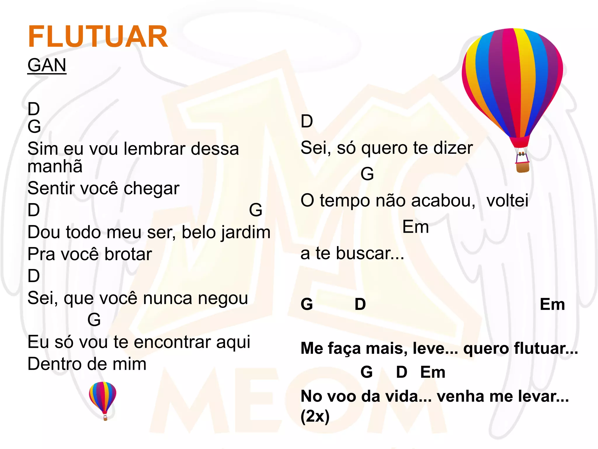 FLUTUAR
GAN
D
G
Sim eu vou lembrar dessa
manhã
Sentir você chegar
D
G
Dou todo meu ser, belo jardim
Pra você brotar
D
Sei, que você nunca negou
G
Eu só vou te encontrar aqui
Dentro de mim

D
Sei, só quero te dizer
G
O tempo não acabou, voltei
Em
a te buscar...
G

D

Em

Me faça mais, leve... quero flutuar...
G D Em
No voo da vida... venha me levar...
(2x)

 