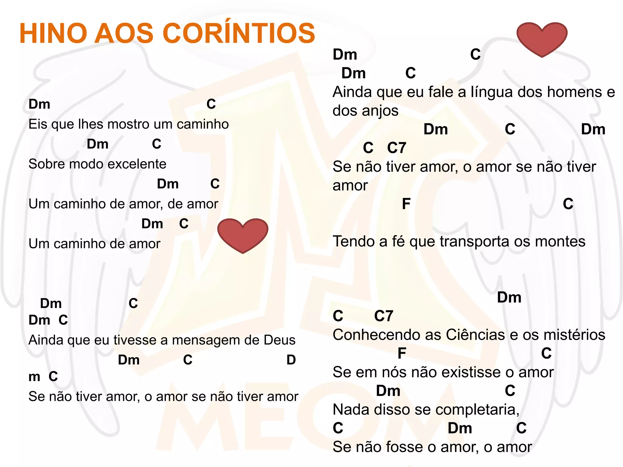 HINO AOS CORÍNTIOS
Dm
C
Eis que lhes mostro um caminho
Dm
C
Sobre modo excelente
Dm
C
Um caminho de amor, de amor
Dm C
Um caminho de amor

Dm
C
Dm C
Ainda que eu tivesse a mensagem de Deus
Dm
C
D
m C
Se não tiver amor, o amor se não tiver amor

Dm
C
Dm
C
Ainda que eu fale a língua dos homens e
dos anjos
Dm
C
Dm
C C7
Se não tiver amor, o amor se não tiver
amor
F
C
Tendo a fé que transporta os montes

Dm
C
C7
Conhecendo as Ciências e os mistérios
F
C
Se em nós não existisse o amor
Dm
C
Nada disso se completaria,
C
Dm
C
Se não fosse o amor, o amor

 