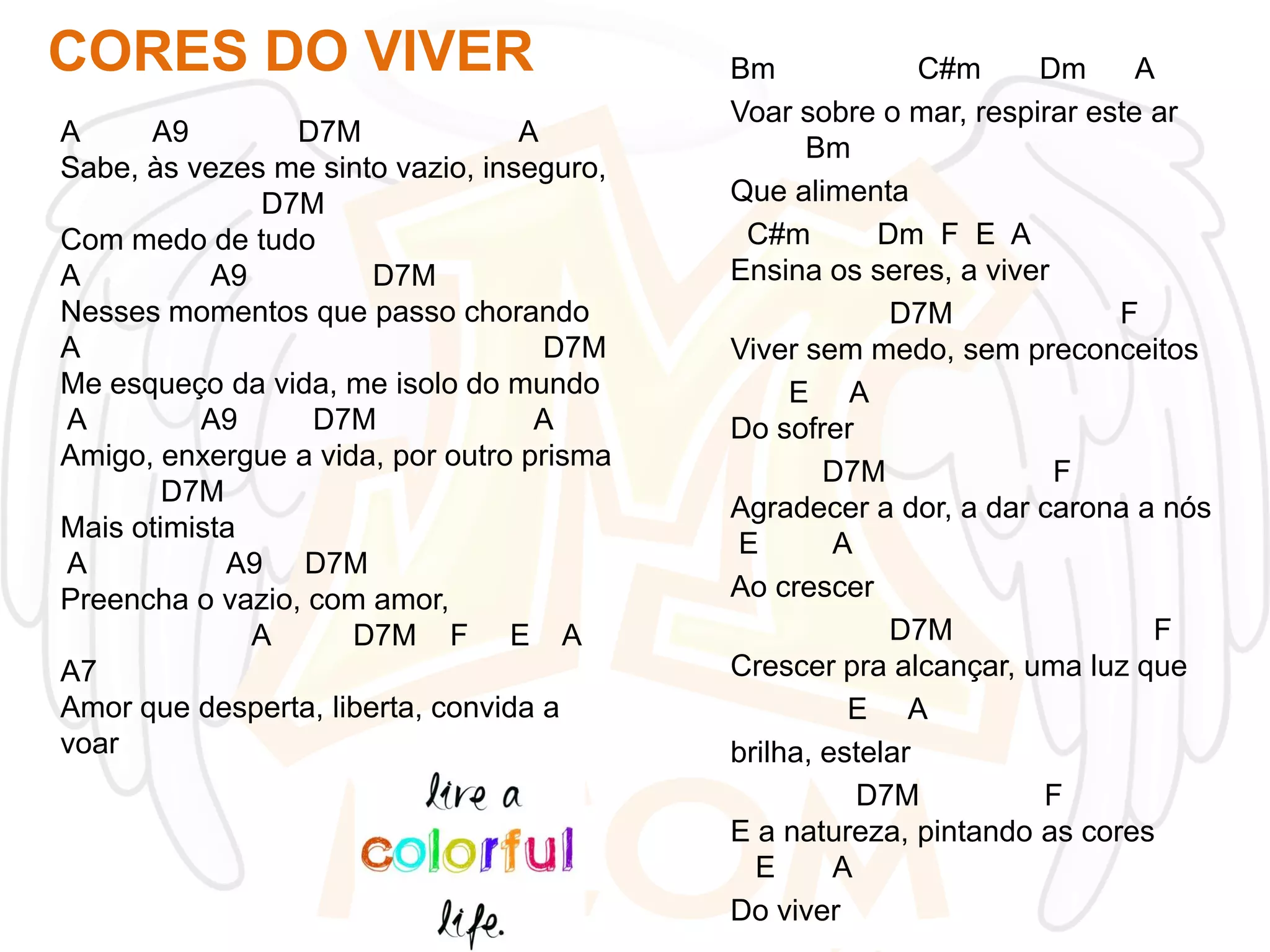 CORES DO VIVER
A
A9
D7M
A
Sabe, às vezes me sinto vazio, inseguro,
D7M
Com medo de tudo
A
A9
D7M
Nesses momentos que passo chorando
A
D7M
Me esqueço da vida, me isolo do mundo
A
A9
D7M
A
Amigo, enxergue a vida, por outro prisma
D7M
Mais otimista
A
A9 D7M
Preencha o vazio, com amor,
A
D7M F E A
A7
Amor que desperta, liberta, convida a
voar

Bm
C#m
Dm
A
Voar sobre o mar, respirar este ar
Bm
Que alimenta
C#m
Dm F E A
Ensina os seres, a viver
D7M
F
Viver sem medo, sem preconceitos
E A
Do sofrer
D7M
F
Agradecer a dor, a dar carona a nós
E
A
Ao crescer
D7M
F
Crescer pra alcançar, uma luz que
E A
brilha, estelar
D7M
F
E a natureza, pintando as cores
E
A
Do viver

 