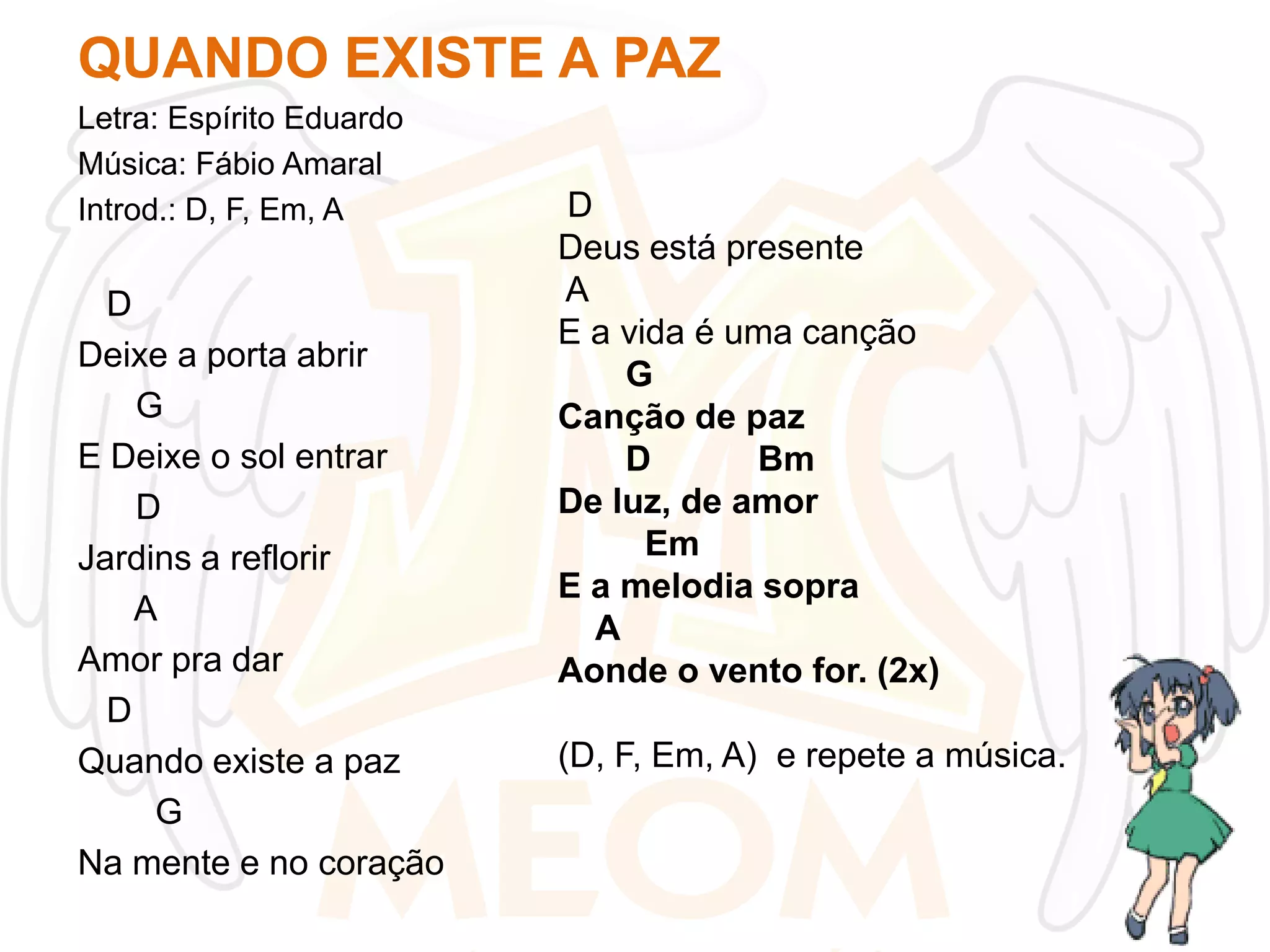 QUANDO EXISTE A PAZ
Letra: Espírito Eduardo
Música: Fábio Amaral
Introd.: D, F, Em, A

D
Deixe a porta abrir
G
E Deixe o sol entrar
D
Jardins a reflorir
A
Amor pra dar
D
Quando existe a paz
G
Na mente e no coração

D
Deus está presente
A
E a vida é uma canção
G
Canção de paz
D
Bm
De luz, de amor
Em
E a melodia sopra
A
Aonde o vento for. (2x)
(D, F, Em, A) e repete a música.

 