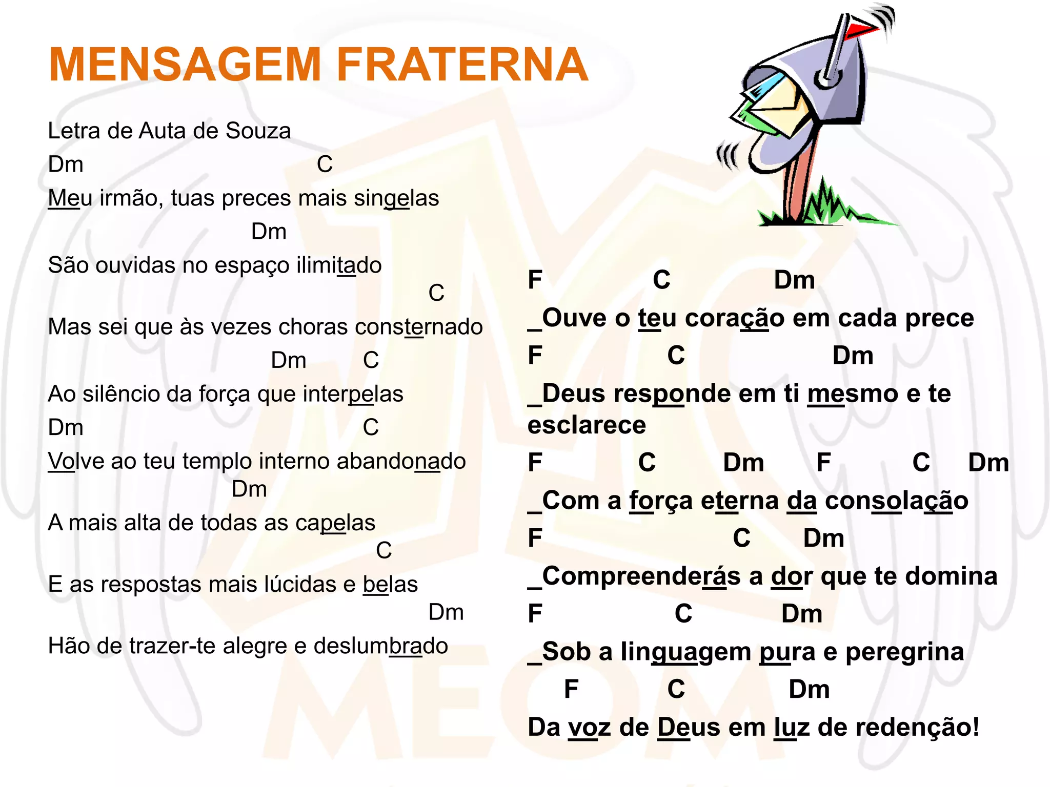 MENSAGEM FRATERNA
Letra de Auta de Souza
Dm
C
Meu irmão, tuas preces mais singelas
Dm
São ouvidas no espaço ilimitado
C
Mas sei que às vezes choras consternado
Dm
C
Ao silêncio da força que interpelas
Dm
C
Volve ao teu templo interno abandonado
Dm
A mais alta de todas as capelas
C
E as respostas mais lúcidas e belas
Dm
Hão de trazer-te alegre e deslumbrado

F
C
Dm
_Ouve o teu coração em cada prece
F
C
Dm
_Deus responde em ti mesmo e te
esclarece
F
C
Dm
F
C Dm
_Com a força eterna da consolação
F
C
Dm
_Compreenderás a dor que te domina
F
C
Dm
_Sob a linguagem pura e peregrina
F
C
Dm
Da voz de Deus em luz de redenção!

 
