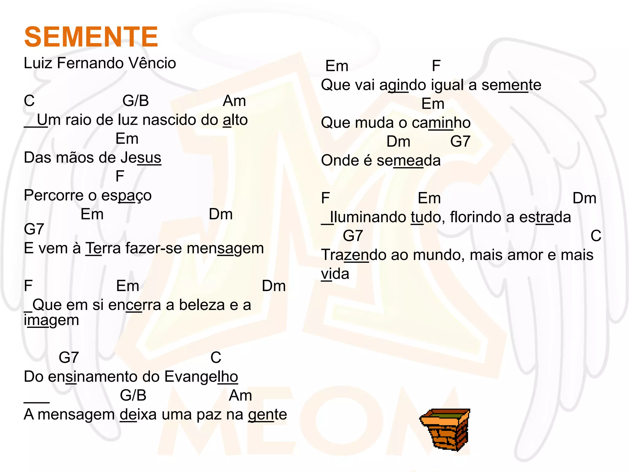 SEMENTE
Luiz Fernando Vêncio

C

G/B
Am
Um raio de luz nascido do alto
Em
Das mãos de Jesus
F
Percorre o espaço
Em
Dm
G7
E vem à Terra fazer-se mensagem
F
Em
Dm
Que em si encerra a beleza e a
imagem

G7
C
Do ensinamento do Evangelho
G/B
Am
A mensagem deixa uma paz na gente

Em
F
Que vai agindo igual a semente
Em
Que muda o caminho
Dm
G7
Onde é semeada
F
Em
Dm
Iluminando tudo, florindo a estrada
G7
C
Trazendo ao mundo, mais amor e mais
vida

 
