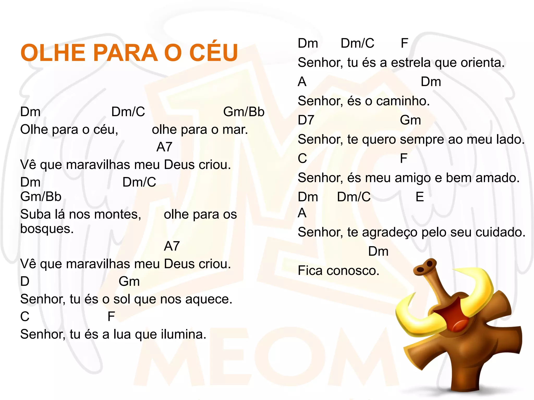 OLHE PARA O CÉU
Dm
Dm/C
Gm/Bb
Olhe para o céu,
olhe para o mar.
A7
Vê que maravilhas meu Deus criou.
Dm
Dm/C
Gm/Bb
Suba lá nos montes,
olhe para os
bosques.
A7
Vê que maravilhas meu Deus criou.
D
Gm
Senhor, tu és o sol que nos aquece.
C
F
Senhor, tu és a lua que ilumina.

Dm
Dm/C
F
Senhor, tu és a estrela que orienta.
A
Dm
Senhor, és o caminho.
D7
Gm
Senhor, te quero sempre ao meu lado.
C
F
Senhor, és meu amigo e bem amado.
Dm Dm/C
E
A
Senhor, te agradeço pelo seu cuidado.
Dm
Fica conosco.

 