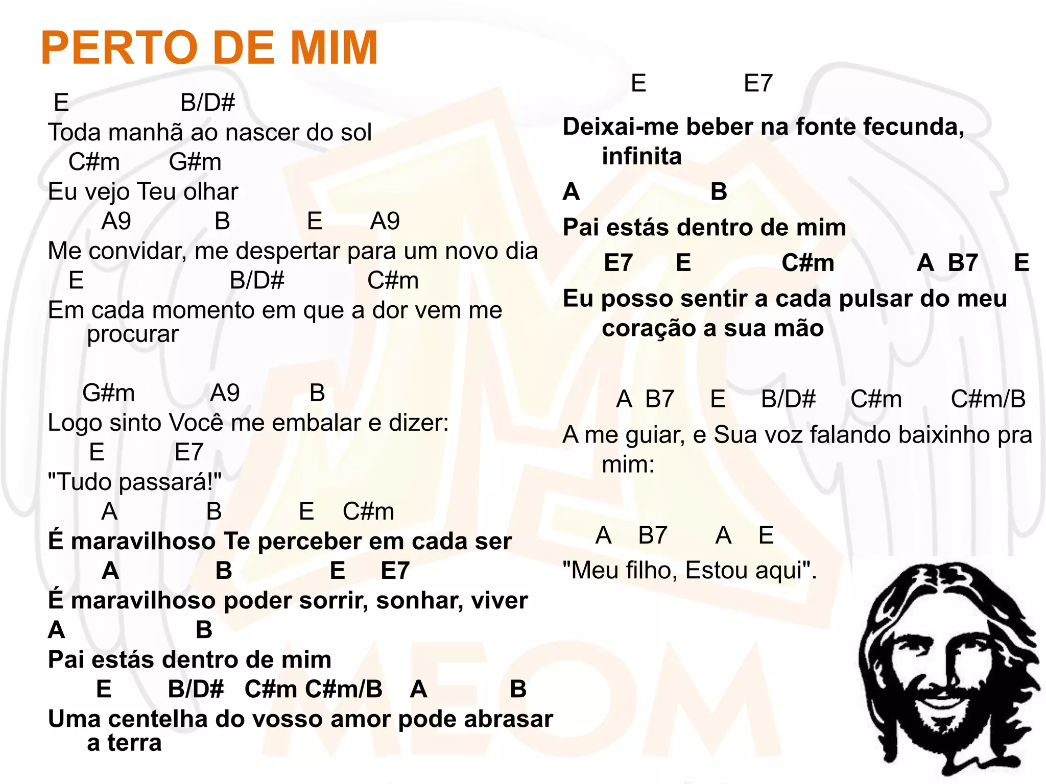 PERTO DE MIM
E
B/D#
Toda manhã ao nascer do sol
C#m
G#m
Eu vejo Teu olhar
A9
B
E
A9
Me convidar, me despertar para um novo dia
E
B/D#
C#m
Em cada momento em que a dor vem me
procurar

E

E7

Deixai-me beber na fonte fecunda,
infinita
A
B
Pai estás dentro de mim
E7
E
C#m
A B7 E
Eu posso sentir a cada pulsar do meu
coração a sua mão

G#m
A9
B
A B7 E B/D# C#m
C#m/B
Logo sinto Você me embalar e dizer:
A me guiar, e Sua voz falando baixinho pra
E
E7
mim:
"Tudo passará!"
A
B
E C#m
A B7
A E
É maravilhoso Te perceber em cada ser
"Meu filho, Estou aqui".
A
B
E E7
É maravilhoso poder sorrir, sonhar, viver
A
B
Pai estás dentro de mim
E
B/D# C#m C#m/B A
B
Uma centelha do vosso amor pode abrasar
a terra

 