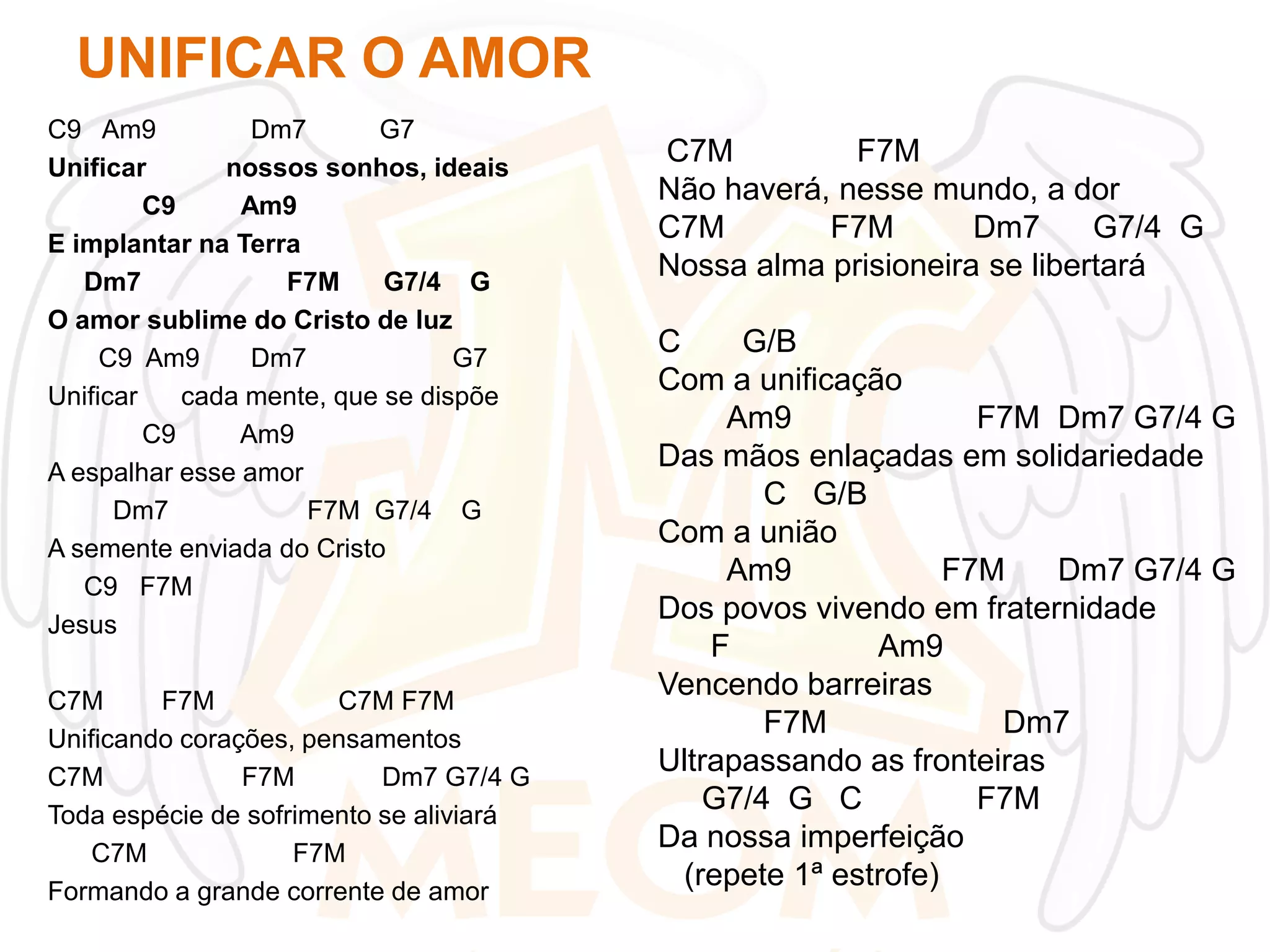 UNIFICAR O AMOR
C9 Am9
Dm7
G7
Unificar
nossos sonhos, ideais
C9
Am9
E implantar na Terra
Dm7
F7M
G7/4 G
O amor sublime do Cristo de luz
C9 Am9
Dm7
G7
Unificar
cada mente, que se dispõe
C9
Am9
A espalhar esse amor
Dm7
F7M G7/4 G
A semente enviada do Cristo
C9 F7M
Jesus
C7M
F7M
C7M F7M
Unificando corações, pensamentos
C7M
F7M
Dm7 G7/4 G
Toda espécie de sofrimento se aliviará
C7M
F7M
Formando a grande corrente de amor

C7M
F7M
Não haverá, nesse mundo, a dor
C7M
F7M
Dm7
G7/4 G
Nossa alma prisioneira se libertará
C
G/B
Com a unificação
Am9
F7M Dm7 G7/4 G
Das mãos enlaçadas em solidariedade
C G/B
Com a união
Am9
F7M
Dm7 G7/4 G
Dos povos vivendo em fraternidade
F
Am9
Vencendo barreiras
F7M
Dm7
Ultrapassando as fronteiras
G7/4 G C
F7M
Da nossa imperfeição
(repete 1ª estrofe)

 