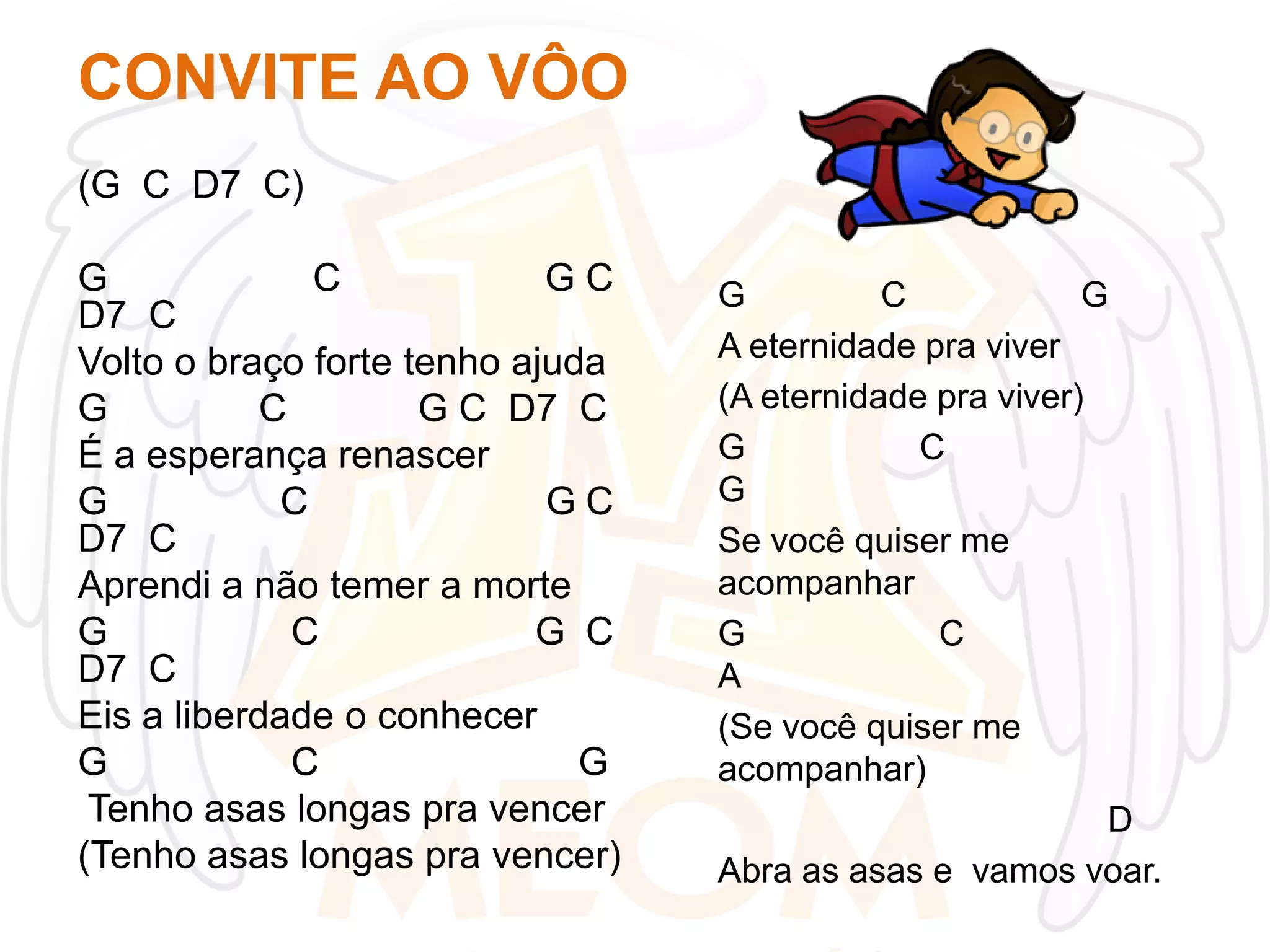 CONVITE AO VÔO
(G C D7 C)
G
C
GC
D7 C
Volto o braço forte tenho ajuda
G
C
G C D7 C
É a esperança renascer
G
C
GC
D7 C
Aprendi a não temer a morte
G
C
G C
D7 C
Eis a liberdade o conhecer
G
C
G
Tenho asas longas pra vencer
(Tenho asas longas pra vencer)

G
C
G
A eternidade pra viver
(A eternidade pra viver)
G
C
G
Se você quiser me
acompanhar
G
C
A
(Se você quiser me
acompanhar)
D
Abra as asas e vamos voar.

 