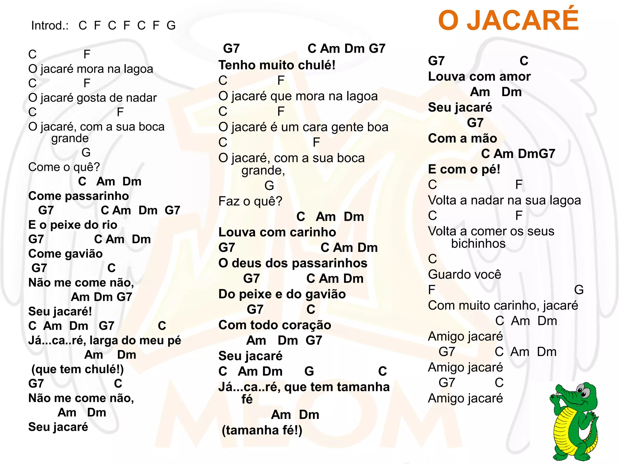 O JACARÉ

Introd.: C F C F C F G
C
F
O jacaré mora na lagoa
C
F
O jacaré gosta de nadar
C
F
O jacaré, com a sua boca
grande
G
Come o quê?
C Am Dm
Come passarinho
G7
C Am Dm G7
E o peixe do rio
G7
C Am Dm
Come gavião
G7
C
Não me come não,
Am Dm G7
Seu jacaré!
C Am Dm G7
C
Já...ca..ré, larga do meu pé
Am Dm
(que tem chulé!)
G7
C
Não me come não,
Am Dm
Seu jacaré

G7
C Am Dm G7
Tenho muito chulé!
C
F
O jacaré que mora na lagoa
C
F
O jacaré é um cara gente boa
C
F
O jacaré, com a sua boca
grande,
G
Faz o quê?
C Am Dm
Louva com carinho
G7
C Am Dm
O deus dos passarinhos
G7
C Am Dm
Do peixe e do gavião
G7
C
Com todo coração
Am Dm G7
Seu jacaré
C Am Dm
G
C
Já...ca..ré, que tem tamanha
fé
Am Dm
(tamanha fé!)

G7
C
Louva com amor
Am Dm
Seu jacaré
G7
Com a mão
C Am DmG7
E com o pé!
C
F
Volta a nadar na sua lagoa
C
F
Volta a comer os seus
bichinhos
C
Guardo você
F
G
Com muito carinho, jacaré
C Am Dm
Amigo jacaré
G7
C Am Dm
Amigo jacaré
G7
C
Amigo jacaré

 
