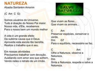 NATUREZA
Abadia Santarém Amorim
(C Am C G)
Somos usuários do Universo.
Tudo é doação do Nosso Pai maior.
Nossa vida, d'Ele, recebemos
Para o nosso bem um mundo melhor

A vida é um grande efeito
Da sublime causa que é Deus.
Aproveite esta escola tão bendita,
Realize o trabalho que é seu.
Em nossas atividades
Precisamos trabalhar com devoção.
Auxiliando com amor aos que sofrem,
Vendo neles o retrato de um irmão.

Que vivam as flores...
Que vivam os animais...
C
Am
Preservar espécies, conservar o
verde,
Dm
G7
Para o equilíbrio, necessário se faz.
C
Am
Olhe a Natureza, observe a
Natureza,
Dm
G7
Sinta a Natureza, respeite e salve a
Natureza.

 