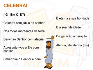 CELEBRAI
( G Em C D7)
É eterna a sua bondade
Celebrai com júbilo ao senhor
E a sua fidelidade

Nós todos moradores da terra
De geração a geração
Servir ao Senhor com alegria
Apresentai-vos a Ele com
cântico
Saber que o Senhor é bom

Alegria, ale alegria (bis)

 