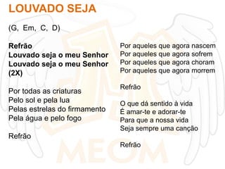 LOUVADO SEJA
(G, Em, C, D)
Refrão
Louvado seja o meu Senhor
Louvado seja o meu Senhor
(2X)

Por todas as criaturas
Pelo sol e pela lua
Pelas estrelas do firmamento
Pela água e pelo fogo

Por aqueles que agora nascem
Por aqueles que agora sofrem
Por aqueles que agora choram
Por aqueles que agora morrem
Refrão
O que dá sentido à vida
É amar-te e adorar-te
Para que a nossa vida
Seja sempre uma canção

Refrão
Refrão

 
