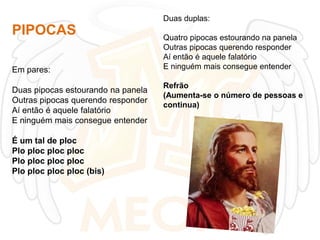 Duas duplas:

PIPOCAS
Em pares:

Duas pipocas estourando na panela
Outras pipocas querendo responder
Aí então é aquele falatório
E ninguém mais consegue entender
É um tal de ploc
Plo ploc ploc ploc
Plo ploc ploc ploc
Plo ploc ploc ploc (bis)

Quatro pipocas estourando na panela
Outras pipocas querendo responder
Aí então é aquele falatório
E ninguém mais consegue entender
Refrão
(Aumenta-se o número de pessoas e
continua)

 