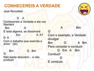 CONHECEREIS A VERDADE
José Revorêdo

D A
Conhecereis a Verdade e ela vos
libertará
Bm
G
E toda algema, se dissolverá
Em
A A7
D A
Com o trabalho que exercita o
amor (2x)
Bm

G Bm

G
Não basta descobrir... e não
produzir

A

Bm

G
Com o exemplo, a Verdade
divulgar
Bm
G
A Bm
Para consolar e conduzir
G Em A Bm
Conduzir
D
E conduzir.

 