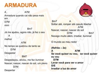 ARMADURA
A
A7M
Armadura quando cai não pesa mais
em
D7M
mim
Bm7
Já me ajudou, agora não, já fez o seu
A
melhor
A7M
No tempo se quebrou de tanto se
D7M
Desgastar
BM7
Despedaçou, aliviou, me fez iluminar
Nascer, nascer, nascer do sol, um pleno
D7M
Despertar

Bm7
A
Soltar até, romper até casulo libertar
A7M
Nascer, nascer, nascer do sol
D7M
Bm7
Navego muito além, irradiar, iluminar
O mundo ao meu redor
(Refrão – 2x)
A
A7M
Se você quiser eu vou, se você quiser
eu vou
D7M
Levar você para ver o amor
D/E
Irradiar a luz do amor

 