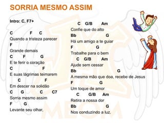 SORRIA MESMO ASSIM
Intro: C, F7+
C
F
C
Quando a tristeza parecer
F
Grande demais
C
F
G
E te ferir o coração
C
F
E suas lágrimas teimarem
C
F
Em descer na solidão
C
G
C
C7
Sorria mesmo assim
F
G
Levante seu olhar,

C G/B
Am
Confie que do alto
Bb
G
Há um amigo a te guiar
F
G
Trabalhe para o bem
C G/B
Am
Ajude sem cessar
Bb
G
A mesma mão que doa, recebe de Jesus
F
G
Um toque de amor
C
G/B
Am
Retira a nossa dor
Bb
G
Nos conduzindo a luz.

 