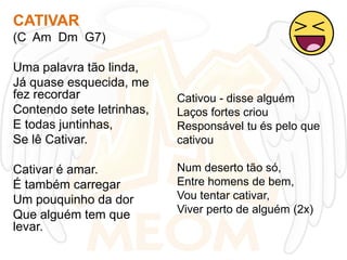 CATIVAR
(C Am Dm G7)
Uma palavra tão linda,
Já quase esquecida, me
fez recordar
Contendo sete letrinhas,
E todas juntinhas,
Se lê Cativar.
Cativar é amar.
É também carregar
Um pouquinho da dor
Que alguém tem que
levar.

Cativou - disse alguém
Laços fortes criou
Responsável tu és pelo que
cativou
Num deserto tão só,
Entre homens de bem,
Vou tentar cativar,
Viver perto de alguém (2x)

 