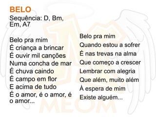 BELO
Sequência: D, Bm,
Em, A7
Belo pra mim
É criança a brincar
É ouvir mil canções
Numa concha de mar
É chuva caindo
É campo em flor
E acima de tudo
É o amor, é o amor, é
o amor...

Belo pra mim
Quando estou a sofrer
É nas trevas na alma
Que começo a crescer
Lembrar com alegria
Que além, muito além
À espera de mim
Existe alguém...

 