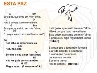ESTA PAZ
G
Bm
Esta paz, que sinto em minh’alma,
C
D
Não é porque tudo me vai bem.
G
Bm
Esta paz, que sinto em minh’alma,
C
D7
É porque eu oro ao meu Senhor. (ôôô)
Em
Não olhe as circunstâncias
Bm
Não, não, não
C
Só olhe o seu amor (seu amor)
D7
Não me guie por vista (ôôô)
G D7
Alegre estou (2 vezes o refrão)

Este gozo, que sinto em minh’alma,
Não é porque tudo me vai bem.
Este gozo, que sinto em minh’alma,
É porque eu sigo alguém fiel. (ôôô)
(Refrão)
E ainda que a terra não floresça
E a vide não der o seu fruto;
E ainda que os montes
Lancem-se ao mar
E a terra trema,
Hei de confiar. (Refrão)

 