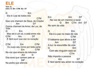 ELE
Tom: G
Intro: G Bm C7M Am D7

G
Em
Ele é o pai de todos nós
C7M
Que uns chamam de Deus, de Criador
Am
D7
Outros chamam de Amor, de Luz, de
Vida
G
Em
Mas ele é um só, e está entre nós
C7M
Am
D7
É fácil ouvir sua voz no coração
C7M
Em
C7M
Eu ouço seu nome por toda parte
Em
C7M
Na voz que emana da natureza
Am
D
Das aves que cantam pelo ar
D#º
Na pedra que silencia

Em
Am
D7
Na voz de um menino a rezar
G
Bm C7m Am D7
No som da vida
G
Em
Ele é a paz no meio de nós
C7M
O bálsamo que alivia a dor
Am
D7
A luz na escuridão da vida
G
Em
Com ele ninguém está só
C7m
Não importa a pessoa
Am
D7
É fácil sentir seu amor no coração

 