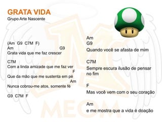 GRATA VIDA
Grupo Arte Nascente

(Am G9 C7M F)
Am
G9
Grata vida que me faz crescer
C7M
Com a linda amizade que me faz ver
F
Que da mão que me sustenta em pé
Am
Nunca cobrou-me atos, somente fé
G9 C7M F

Am
G9
Quando você se afasta de mim
C7M
Sempre escura ilusão de pensar
no fim

F
Mas você vem com o seu coração
Am
e me mostra que a vida é doação

 
