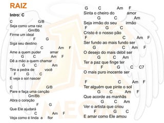 RAIZ
Intro: C
C
G/B
Seja como uma raiz
Gm/Bb
Firme um ideal
F
G
Siga seu destino
C
Am
Ame a quem puder
amar
G
C
Am F
Dê a mão a quem chamar
G
C
Am
Tire a pedra de
você
F
G
C
E veja o sol nascer

C
G/B
Pare e faça uma canção
Gm/Bb
Abra o coração
F
G
Que Ele ajudará
C
Am
Veja como é linda a flor

F

F

G
C
Am F
Sinta o cheiro do
amor
G
C
Am
Seja irmão do seu
irmão
F
G
C
Cristo é o nosso pão
F
C
Am F
Ser fundo ao mais fundo ser
G
C
Am F
O desejo do mais débil ser
G
C
Am
Ter a paz que finge ter
F
G
C C7
O mais puro inocente ser
F
C
Am F
Ter alguém que pinte o sol
G
C
Am F
Que acorde as manhãs
G
C
Am
Ver o artista que criou
F
G
C
E amar como Ele amou

 