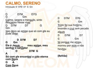 CALMO, SERENO
Introdução: D D7M D7 G Gm

D
D7M
D7G
G
Gm
Calmo, sereno e tranquilo, sinto
descanso nesse viver
D D7M
D7
G
Gm
Isso devo ao amigo que só com ele eu
pude obter
D D7M
D7
G
Gm
Ele é Jesus,
meu amigo, meu
senhor o salvador
D
D7M G
A
Só com ele encontrei a vida eterna
com Deus
G
A
Com Deus

D
D7M
D7G
G
Gm
Triste foi sua história,
levando a cruz sem pecado
algum
D
D7M
D7
G
Gm
Só porque me amou,
morreu por mim e não
hesitou
(Refrão)

 