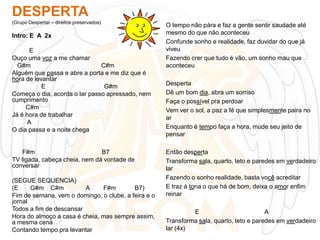 DESPERTA
(Grupo Despertar – direitos preservados)

Intro: E A 2x
E
Ouço uma voz a me chamar
G#m
C#m
Alguém que passa e abre a porta e me diz que é
hora de levantar
E
G#m
Começa o dia, acorda o lar passo apressado, nem
cumprimento
C#m
Já é hora de trabalhar
A
O dia passa e a noite chega

F#m
B7
TV ligada, cabeça cheia, nem dá vontade de
conversar
(SEGUE SEQUENCIA)
(E
G#m C#m
A
F#m
B7)
Fim de semana, vem o domingo, o clube, a feira e o
jornal
Todos a fim de descansar
Hora do almoço a casa é cheia, mas sempre assim,
a mesma cena
Contando tempo pra levantar

O tempo não pára e faz a gente sentir saudade até
mesmo do que não aconteceu
Confunde sonho e realidade, faz duvidar do que já
viveu
Fazendo crer que tudo é vão, um sonho mau que
aconteceu
Desperta
Dê um bom dia, abra um sorriso
Faça o possível pra perdoar
Vem ver o sol, a paz a fé que simplesmente paira no
ar
Enquanto é tempo faça a hora, mude seu jeito de
pensar
Então desperta
Transforma sala, quarto, teto e paredes em verdadeiro
lar
Fazendo o sonho realidade, basta você acreditar
E traz á tona o que há de bom, deixa o amor enfim
reinar
E
A
Transforma sala, quarto, teto e paredes em verdadeiro
lar (4x)

 