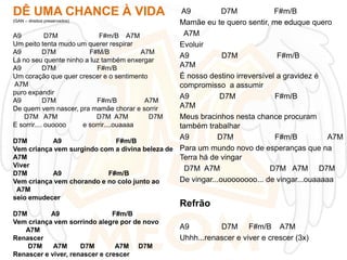 DÊ UMA CHANCE À VIDA

A9
D7M
F#m/B
(GAN – direitos preservados)
Mamãe eu te quero sentir, me eduque quero
A7M
A9
D7M
F#m/B A7M
Um peito tenta mudo um querer respirar
Evoluir
A9
D7M
F#M/B
A7M
A9
D7M
F#m/B
Lá no seu quente ninho a luz também enxergar
A7M
A9
D7M
F#m/B
É nosso destino irreversível a gravidez é
Um coração que quer crescer e o sentimento
A7M
compromisso a assumir
puro expandir
A9
D7M
F#m/B
A9
D7M
F#m/B
A7M
A7M
De quem vem nascer, pra mamãe chorar e sorrir
D7M A7M
D7M A7M
D7M
Meus bracinhos nesta chance procuram
E sorrir.... ouoooo
e sorrir....ouaaaa
também trabalhar
A9
D7M
F#m/B
A7M
D7M
A9
F#m/B
Vem criança vem surgindo com a divina beleza de Para um mundo novo de esperanças que na
A7M
Terra há de vingar
Viver
D7M A7M
D7M A7M D7M
D7M
A9
F#m/B
De vingar...ouooooooo... de vingar...ouaaaaa
Vem criança vem chorando e no colo junto ao
A7M
seio emudecer
D7M
A9
F#m/B
Vem criança vem sorrindo alegre por de novo
A7M
Renascer
D7M
A7M
D7M
A7M D7M
Renascer e viver, renascer e crescer

Refrão
A9
D7M F#m/B A7M
Uhhh...renascer e viver e crescer (3x)

 