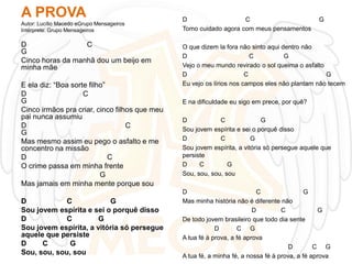 A PROVA
Autor: Lucílio Macedo eGrupo Mensageiros
Intérprete: Grupo Mensageiros

D
C
G
Cinco horas da manhã dou um beijo em
minha mãe
E ela diz: “Boa sorte filho”
D
C
G
Cinco irmãos pra criar, cinco filhos que meu
pai nunca assumiu
D
C
G
Mas mesmo assim eu pego o asfalto e me
concentro na missão
D
C
O crime passa em minha frente
G
Mas jamais em minha mente porque sou
D
C
G
Sou jovem espírita e sei o porquê disso
D
C
G
Sou jovem espírita, a vitória só persegue
aquele que persiste
D
C
G
Sou, sou, sou, sou

D
C
Tomo cuidado agora com meus pensamentos

G

O que dizem la fora não sinto aqui dentro não
D
C
G
Vejo o meu mundo revirado o sol queima o asfalto
D
C
G
Eu vejo os lírios nos campos eles não plantam não tecem
E na dificuldade eu sigo em prece, por quê?
D
C
G
Sou jovem espírita e sei o porquê disso
D
C
G
Sou jovem espírita, a vitória só persegue aquele que
persiste
D
C
G
Sou, sou, sou, sou
D
C
G
Mas minha história não é diferente não
D
C
G
De todo jovem brasileiro que todo dia sente
D
C G
A tua fé à prova, a fé aprova
D
C G
A tua fé, a minha fé, a nossa fé à prova, a fé aprova

 