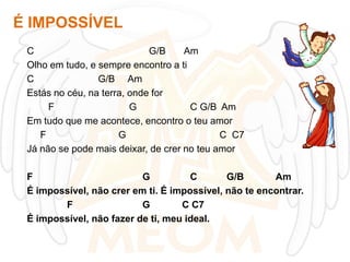 É IMPOSSÍVEL
C
G/B
Am
Olho em tudo, e sempre encontro a ti
C
G/B Am
Estás no céu, na terra, onde for
F
G
C G/B Am
Em tudo que me acontece, encontro o teu amor
F
G
C C7
Já não se pode mais deixar, de crer no teu amor
F
G
C
G/B
Am
É impossível, não crer em ti. É impossível, não te encontrar.
F
G
C C7
É impossível, não fazer de ti, meu ideal.

 