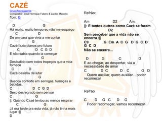 CAZÉ
Grupo Mensageiros
Compositor: José Henrique Faleiro & Lucílio Macedo

Refrão:

Tom: G
D
G
Há muito, muito tempo eu não me esqueço
C
D
De um cara que vivia a me contar
G
Cazé fazia planos pro futuro
C
D C G D
E não sabia quando ia começar
G
Desiludido com todos tropeços que a vida
fornece
C
D
Cazé desistiu de lutar
G
Buscou conforto em seringas, fumaças e
bebidas,
C
D C G D
Sexo desregrado sem pensar
C
G
||: Quando Cazé tentou ao menos respirar
C
G
Já era tarde pra esta vida, já não tinha mais
lugar :||
D

Am
D2
Am
||: E tantos outros como Cazé se foram
D2
Sem perceber que a vida não se
encerra :||
C9
G Em A C G D G C D
G C D
Não se encerra...
D
G
C
D
E ao chegar, ao despertar, viu a
necessidade de amar
C
D C
D C
G D
Quero auxiliar, quero auxiliar... poder
recomeçar

Refrão
C

D G C
D G
Poder recomeçar, vamos recomeçar

 