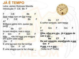 JÁ É TEMPO
Letra: James Wulisses Marotta
Introdução: F C/E Bb F
F
C/E
Bb
F
Sem saber que um Sol maior
F
C/E
Bb
F
A7
Brilhava sobre mim, quase me
perdi _
Bb
C7
Ia sem destino, mas o amor...
F
Gm
F
Gm
F
Não, __ não há lugar pra tristeza
em quem sabe amar
Gm
F
É uma luz que nos faz sonhar
Gm
F A7
É uma alegria que te faz chorar _

Bb
C7
E sofrer sorrindo, sem temor
F
Gm
F
Gm
F
A7
Olhe, olhe pro céu, já é tempo de
cair o véu _
Bb
C7
F
De sair amando, espalhando a paz
Gm F
A paz, a a a paz...
(Volta na 2ª Parte)

 