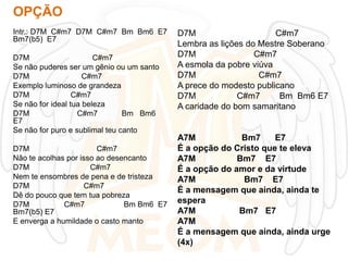 OPÇÃO
Intr.: D7M C#m7 D7M C#m7 Bm Bm6 E7
Bm7(b5) E7
D7M
C#m7
Se não puderes ser um gênio ou um santo
D7M
C#m7
Exemplo luminoso de grandeza
D7M
C#m7
Se não for ideal tua beleza
D7M
C#m7
Bm Bm6
E7
Se não for puro e sublimal teu canto
D7M
C#m7
Não te acolhas por isso ao desencanto
D7M
C#m7
Nem te ensombres de pena e de tristeza
D7M
C#m7
Dê do pouco que tem tua pobreza
D7M
C#m7
Bm Bm6 E7
Bm7(b5) E7
E enverga a humildade o casto manto

D7M
C#m7
Lembra as lições do Mestre Soberano
D7M
C#m7
A esmola da pobre viúva
D7M
C#m7
A prece do modesto publicano
D7M
C#m7
Bm Bm6 E7
A caridade do bom samaritano

A7M
Bm7
E7
É a opção do Cristo que te eleva
A7M
Bm7 E7
É a opção do amor e da virtude
A7M
Bm7 E7
É a mensagem que ainda, ainda te
espera
A7M
Bm7 E7
A7M
É a mensagem que ainda, ainda urge
(4x)

 